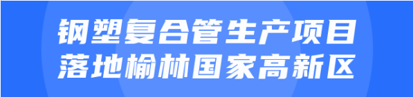 年產(chǎn)值達(dá)20億！鋼塑復(fù)合管生產(chǎn)投資選址項目正式落地陜西榆林國家高新區(qū)