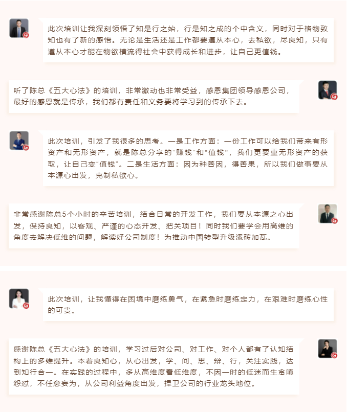 心性領(lǐng)導(dǎo)力心得分享此次培訓(xùn)讓我深刻領(lǐng)悟了知是行之始，行是知之成的個(gè)中含義，同時(shí)對(duì)于格物致知也有了新的感悟。無(wú)論是生活還是工作都要遵從本心，去私欲，盡良知，只有遵從本心才能在物欲橫流得社會(huì)中獲得成長(zhǎng)和進(jìn)步，讓自己更值錢(qián)。 聽(tīng)了陳總《五大心法》的培訓(xùn)，非常激動(dòng)也非常受益，感恩集團(tuán)領(lǐng)導(dǎo)感恩公司，最好的感恩就是傳承，我們都有責(zé)任和義務(wù)要將學(xué)習(xí)到的傳承下去。  圖片 圖片  此次培訓(xùn)，引發(fā)了我很多的思考。一是工作方面：一份工作可以給我們帶來(lái)有形資產(chǎn)和無(wú)形資產(chǎn)，就是陳總分享的“賺錢(qián)”和"值錢(qián)"，我們更要重?zé)o形資產(chǎn)的獲取，讓自己變“值錢(qián)”。二是生活方面：因?yàn)榉N善因，得善果，所以我們做事要從本源心出發(fā)，克制私欲心。 非常感謝陳總5個(gè)小時(shí)的辛苦培訓(xùn)，結(jié)合日常的開(kāi)發(fā)工作，我們要從本源之心出發(fā)，保持良知，以客觀(guān)、嚴(yán)謹(jǐn)?shù)男膽B(tài)開(kāi)發(fā)、把關(guān)項(xiàng)目！同時(shí)我們要學(xué)會(huì)用高維的角度去解決低維的問(wèn)題，解讀好公司制度！為推動(dòng)中國(guó)轉(zhuǎn)型升級(jí)添磚加瓦。  圖片 圖片  此次培訓(xùn)，讓我懂得在困境中磨練勇氣，在緊急時(shí)磨練定力，在艱難時(shí)磨練心性的可貴。 感謝陳總《五大心法》的培訓(xùn)，學(xué)習(xí)過(guò)后對(duì)公司、對(duì)工作、對(duì)個(gè)人都有了認(rèn)知結(jié)構(gòu)上的多維提升。本著良知心，從心出發(fā)，學(xué)、問(wèn)、思、辯、行，關(guān)注實(shí)踐，達(dá)到知行合一。在實(shí)踐的過(guò)程中，多從高維度看低維度，不因一時(shí)的低迷而生貪嗔怨懟，不任意妄為，從公司利益角度出發(fā)，捍衛(wèi)公司的行業(yè)龍頭地位。