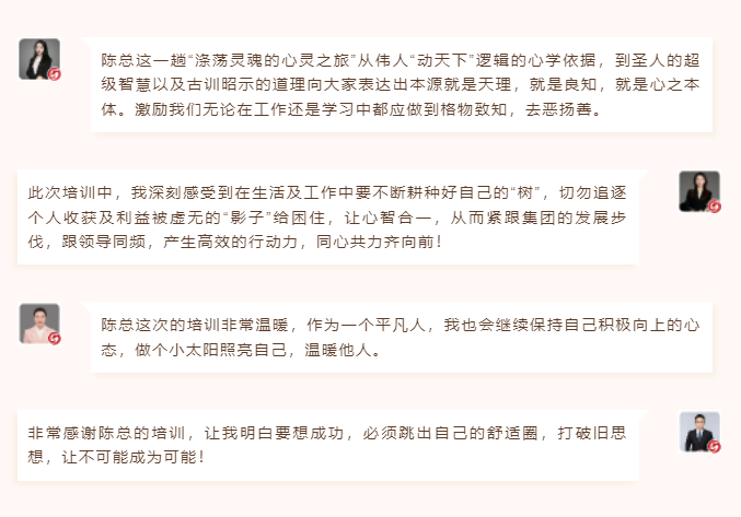 心性領(lǐng)導(dǎo)力心得分享陳總這一趟“滌蕩?kù)`魂的心靈之旅”從偉人“動(dòng)天下”邏輯的心學(xué)依據(jù)，到圣人的超級(jí)智慧以及古訓(xùn)昭示的道理向大家表達(dá)出本源就是天理，就是良知，就是心之本體。激勵(lì)我們無(wú)論在工作還是學(xué)習(xí)中都應(yīng)做到格物致知，去惡揚(yáng)善。 此次培訓(xùn)中，我深刻感受到在生活及工作中要不斷耕種好自己的“樹(shù)”，切勿追逐個(gè)人收獲及利益被虛無(wú)的“影子”給困住，讓心智合一，從而緊跟集團(tuán)的發(fā)展步伐，跟領(lǐng)導(dǎo)同頻，產(chǎn)生高效的行動(dòng)力，同心共力齊向前！  圖片 圖片  陳總這次的培訓(xùn)非常溫暖，作為一個(gè)平凡人，我也會(huì)繼續(xù)保持自己積極向上的心態(tài)，做個(gè)小太陽(yáng)照亮自己，溫暖他人。 非常感謝陳總的培訓(xùn)，讓我明白要想成功，必須跳出自己的舒適圈，打破舊思想，讓不可能成為可能！